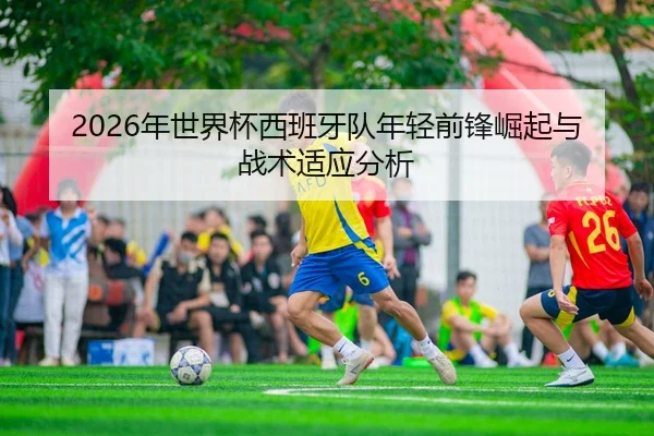 2026年世界杯西班牙队年轻前锋崛起与战术适应分析