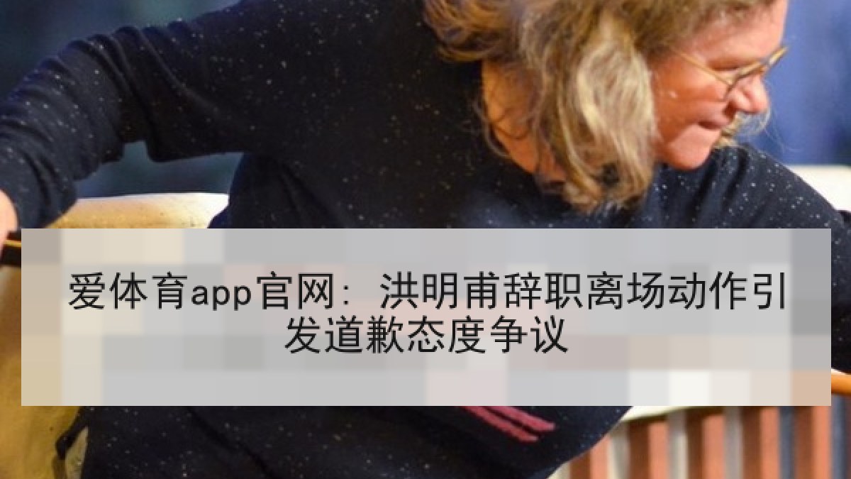 爱体育app官网: 洪明甫辞职离场动作引发道歉态度争议