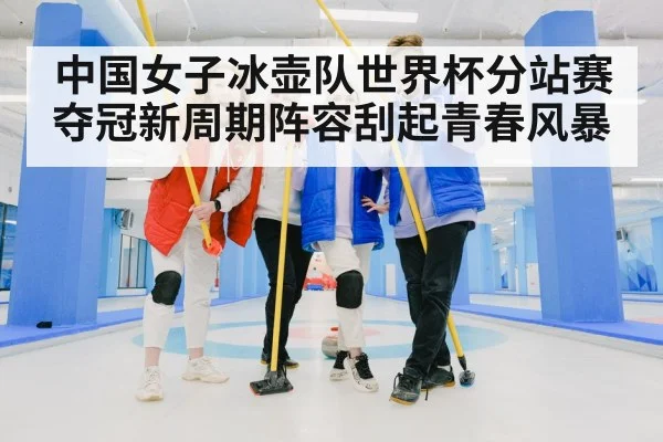 中国女子冰壶队世界杯分站赛夺冠新周期阵容刮起青春风暴