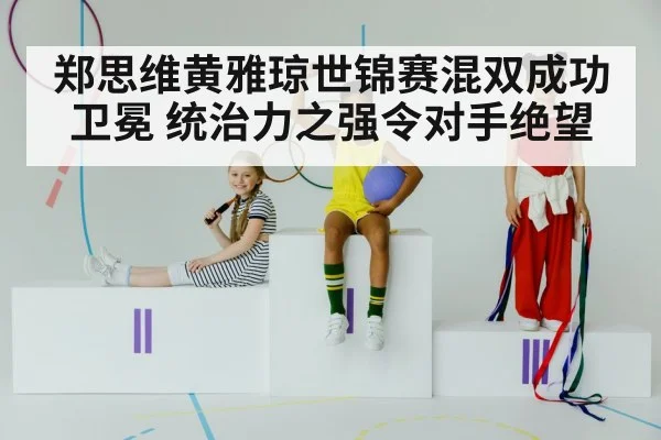 郑思维黄雅琼世锦赛混双成功卫冕 统治力之强令对手绝望